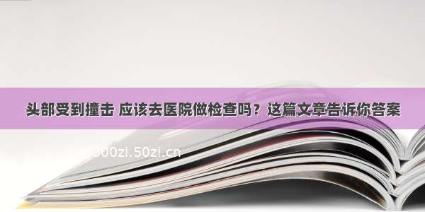 头部受到撞击 应该去医院做检查吗？这篇文章告诉你答案