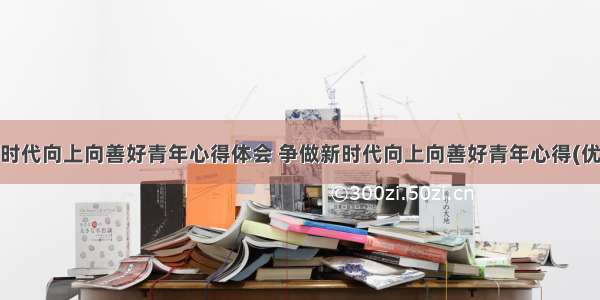 争做新时代向上向善好青年心得体会 争做新时代向上向善好青年心得(优质9篇)