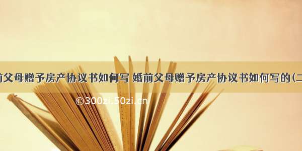 婚前父母赠予房产协议书如何写 婚前父母赠予房产协议书如何写的(二篇)