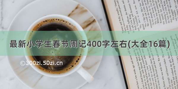 最新小学生春节周记400字左右(大全16篇)