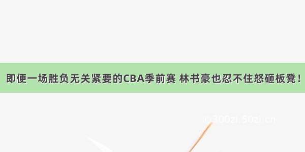 即便一场胜负无关紧要的CBA季前赛 林书豪也忍不住怒砸板凳！