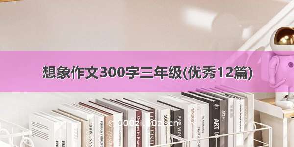 想象作文300字三年级(优秀12篇)