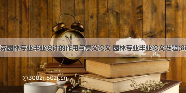 探究园林专业毕业设计的作用与意义论文 园林专业毕业论文选题(8篇)