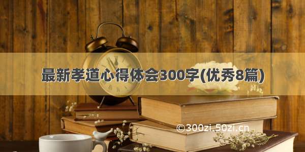 最新孝道心得体会300字(优秀8篇)