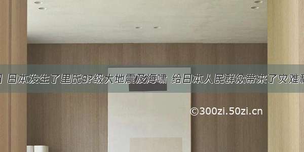 3月11?日 日本发生了里氏9?级大地震及海啸 给日本人民群众带来了灾难和巨大损