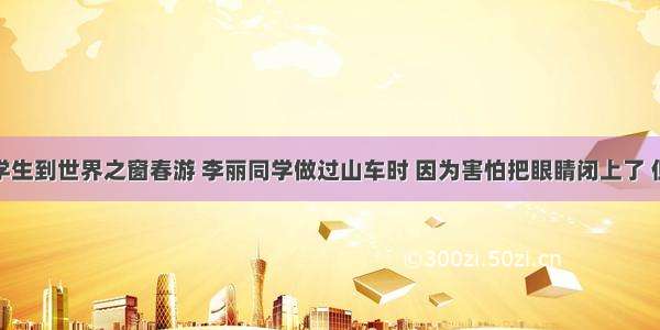 七年级的学生到世界之窗春游 李丽同学做过山车时 因为害怕把眼睛闭上了 但仍旧感觉