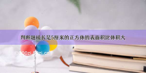 判断题棱长是5厘米的正方体的表面积比体积大．