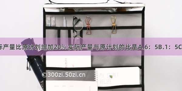 某食品厂实际产量比原计划增加20% 实际产量与原计划的比是A.6：5B.1：5C.5：1D.5：6