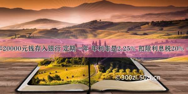 小兰家去年20000元钱存入银行 定期一年 年利率是2.25% 扣除利息税20% 今年到期时