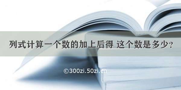 列式计算一个数的加上后得 这个数是多少？