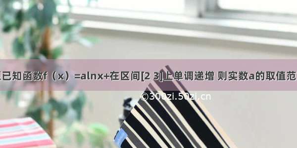 填空题已知函数f（x）=alnx+在区间[2 3]上单调递增 则实数a的取值范围是__