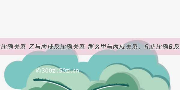 甲与乙成正比例关系 乙与丙成反比例关系 那么甲与丙成关系．A.正比例B.反比例C.不成