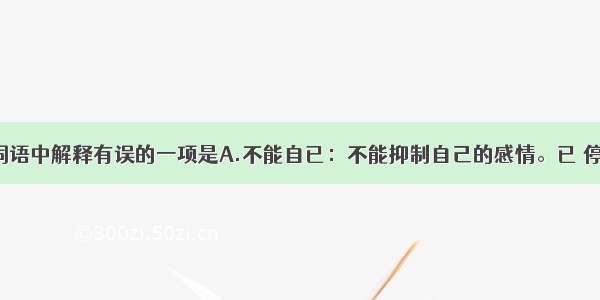 单选题下面词语中解释有误的一项是A.不能自已：不能抑制自己的感情。已 停止。B.窘相：