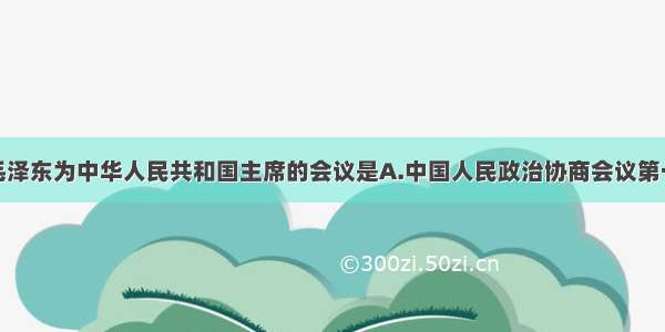 单选题选举毛泽东为中华人民共和国主席的会议是A.中国人民政治协商会议第一届全体会议