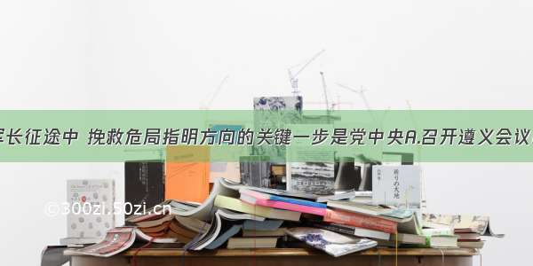 单选题在红军长征途中 挽救危局指明方向的关键一步是党中央A.召开遵义会议B.放弃进军湘