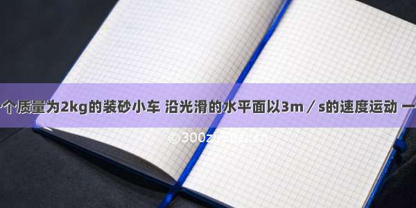 单选题一个质量为2kg的装砂小车 沿光滑的水平面以3m／s的速度运动 一个质量为