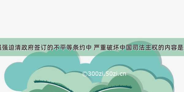 单选题在列强强迫清政府签订的不平等条约中 严重破坏中国司法主权的内容是A.割让香港岛