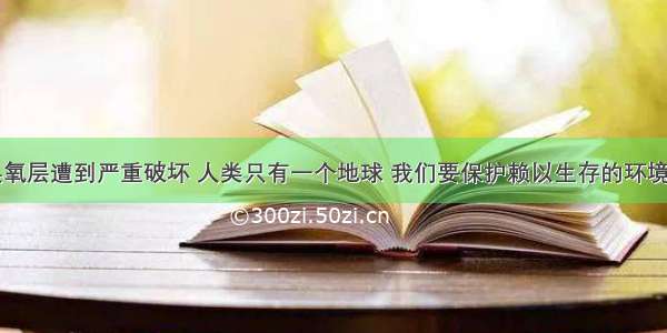 目前大气臭氧层遭到严重破坏 人类只有一个地球 我们要保护赖以生存的环境。大气臭氧