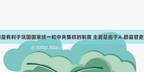 秦朝郡县制是有利于巩固国家统一和中央集权的制度 主要是由于A.郡县官吏必须由上一