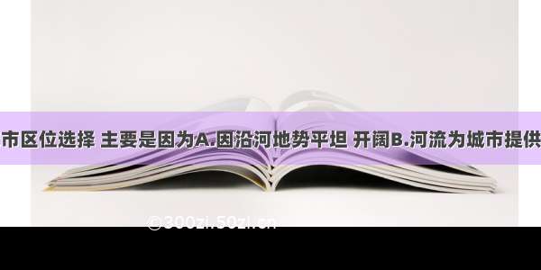 河流对城市区位选择 主要是因为A.因沿河地势平坦 开阔B.河流为城市提供便利的水