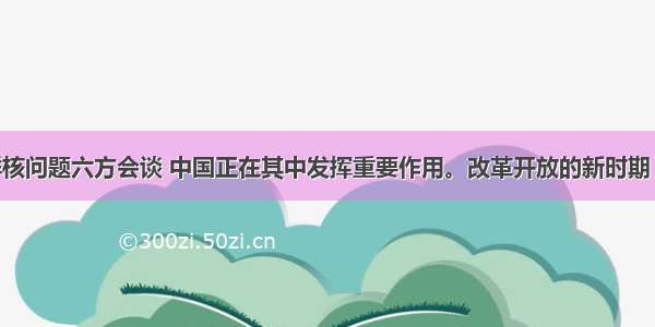 当前的朝鲜核问题六方会谈 中国正在其中发挥重要作用。改革开放的新时期 我国在国际