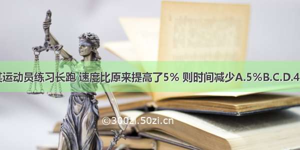 某运动员练习长跑 速度比原来提高了5% 则时间减少A.5%B.C.D.4%