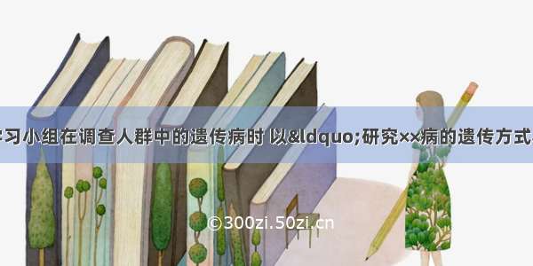 单选题某研究性学习小组在调查人群中的遗传病时 以“研究××病的遗传方式”为子课题