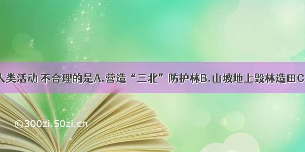 单选题下列人类活动 不合理的是A.营造“三北”防护林B.山坡地上毁林造田C.黄土高原植