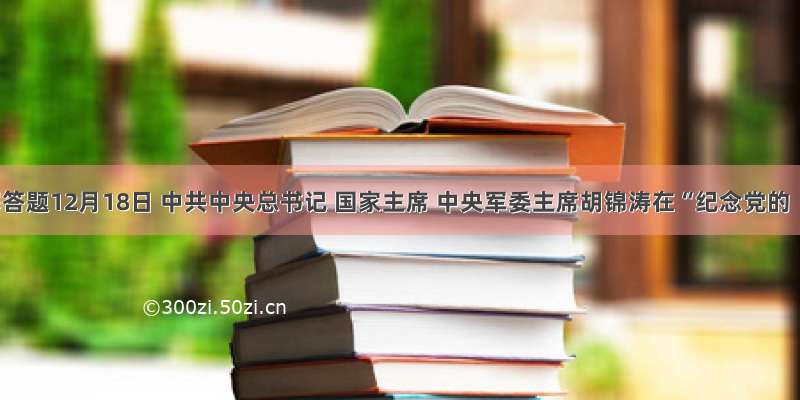 解答题12月18日 中共中央总书记 国家主席 中央军委主席胡锦涛在“纪念党的