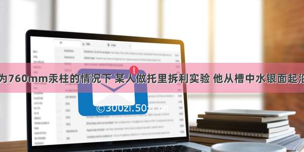 在大气压为760mm汞柱的情况下 某人做托里拆利实验 他从槽中水银面起沿着管子量