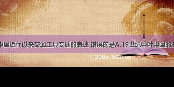 下列有关中国近代以来交通工具变迁的表述 错误的是A.19世纪中叶中国的交通工具主