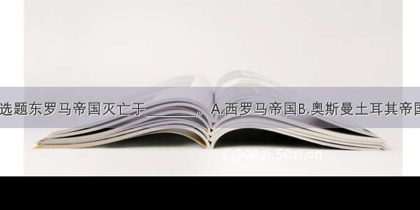 单选题东罗马帝国灭亡于________。A.西罗马帝国B.奥斯曼土耳其帝国C.