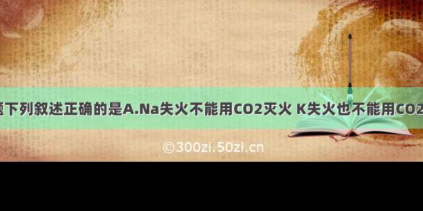 单选题下列叙述正确的是A.Na失火不能用CO2灭火 K失火也不能用CO2灭火B