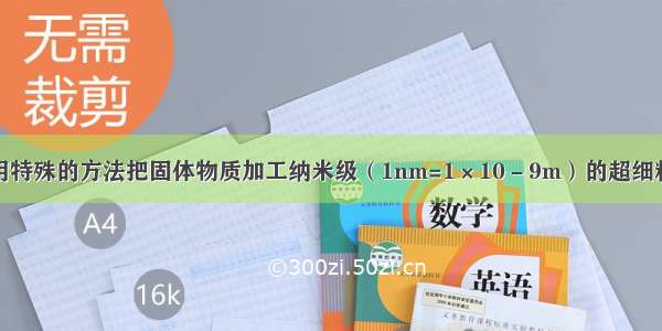 单选题用特殊的方法把固体物质加工纳米级（1nm=1×10－9m）的超细粉末粒子