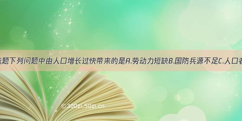 单选题下列问题中由人口增长过快带来的是A.劳动力短缺B.国防兵源不足C.人口老