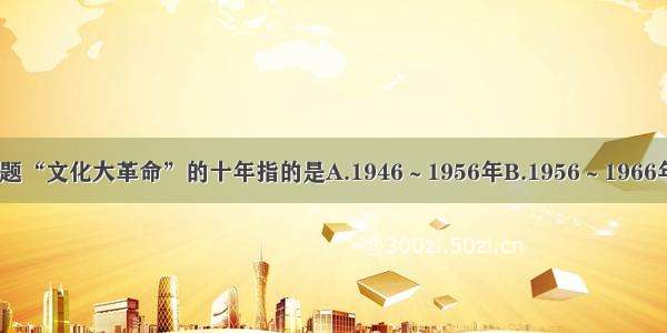 单选题“文化大革命”的十年指的是A.1946～1956年B.1956～1966年C.1