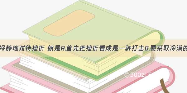 单选题冷静地对待挫折 就是A.首先把挫折看成是一种打击B.要采取冷漠的态度C.