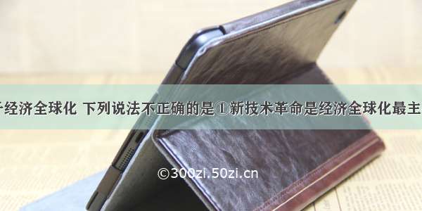 单选题关于经济全球化 下列说法不正确的是①新技术革命是经济全球化最主要的推动力