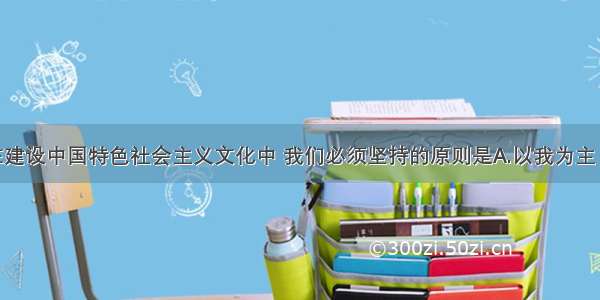 单选题在建设中国特色社会主义文化中 我们必须坚持的原则是A.以我为主 为我所用