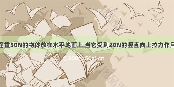 单选题重50N的物体放在水平地面上 当它受到20N的竖直向上拉力作用时 仍