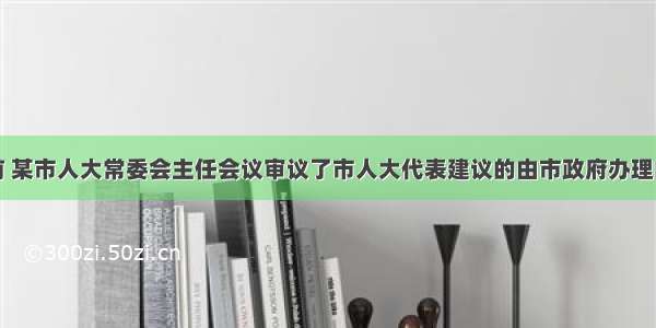 单选题日前 某市人大常委会主任会议审议了市人大代表建议的由市政府办理的工作汇报