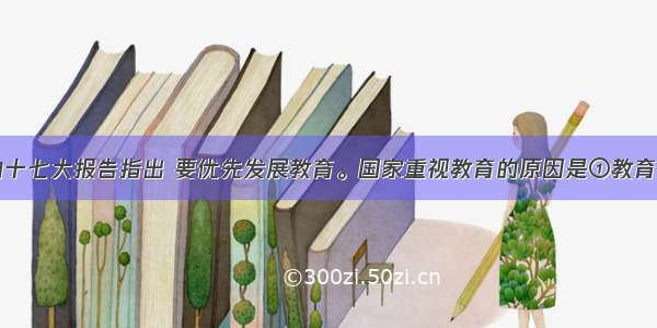 单选题党的十七大报告指出 要优先发展教育。国家重视教育的原因是①教育是文化传播