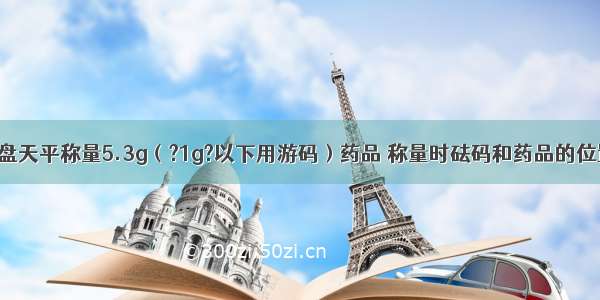 某同学用托盘天平称量5.3g（?1g?以下用游码）药品 称量时砝码和药品的位置放反了 则