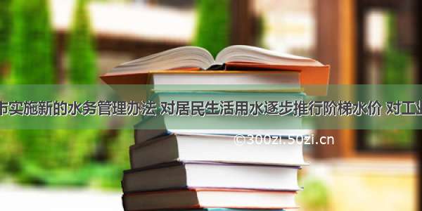 单选题某市实施新的水务管理办法 对居民生活用水逐步推行阶梯水价 对工业和服务业