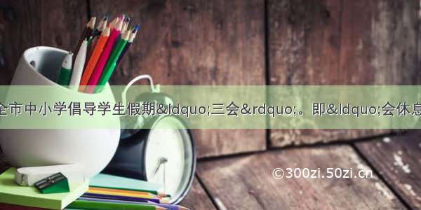 单选题苏州市教育局在全市中小学倡导学生假期&ldquo;三会&rdquo;。即&ldquo;会休息 会自学 会健体&rdquo;