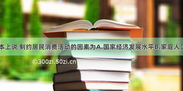 单选题从根本上说 制约居民消费活动的因素为A.国家经济发展水平B.家庭人口数量C.家庭