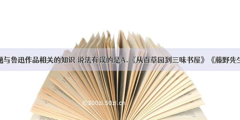 单选题与鲁迅作品相关的知识 说法有误的是A.《从百草园到三味书屋》《藤野先生》