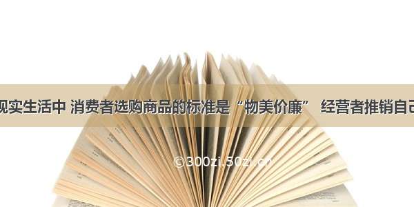 单选题在现实生活中 消费者选购商品的标准是“物美价廉” 经营者推销自己的商品时