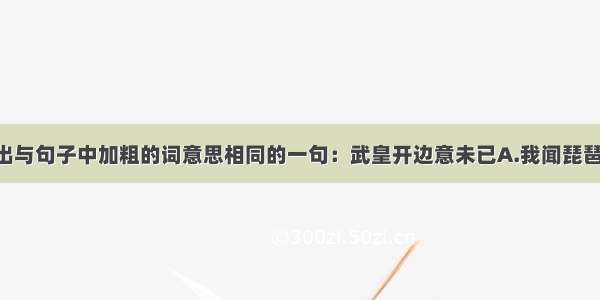 单选题选出与句子中加粗的词意思相同的一句：武皇开边意未已A.我闻琵琶已叹息 又