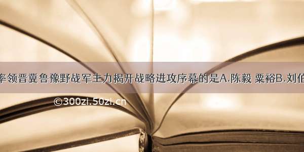 1947年6月 率领晋冀鲁豫野战军主力揭开战略进攻序幕的是A.陈毅 粟裕B.刘伯承 邓小平C